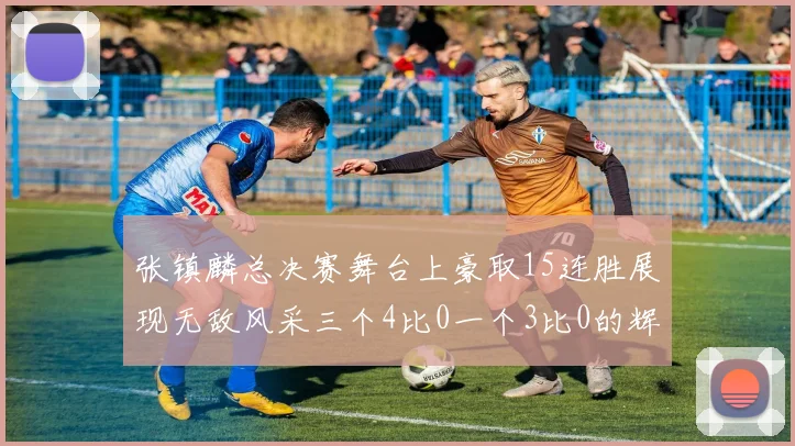 张镇麟总决赛舞台上豪取15连胜展现无敌风采三个4比0一个3比0的辉煌战绩