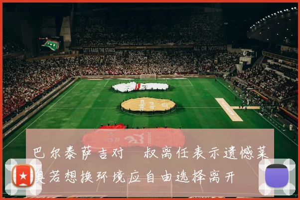 巴尔泰萨吉对囧叔离任表示遗憾莱奥若想换环境应自由选择离开