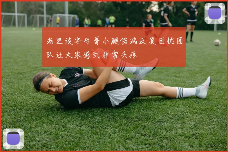 老里谈字母哥小腿伤病反复困扰团队让大家感到非常头疼