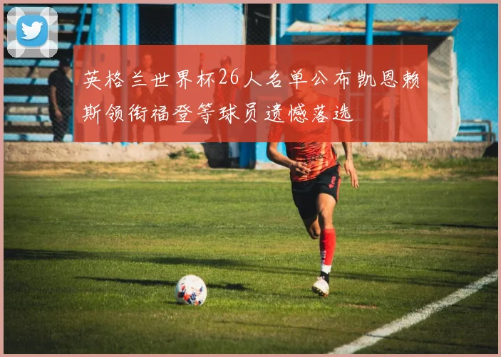 英格兰世界杯26人名单公布凯恩赖斯领衔福登等球员遗憾落选