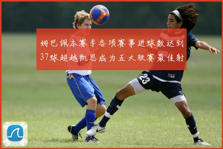 姆巴佩本赛季各项赛事进球数达到37球超越凯恩成为五大联赛最佳射手