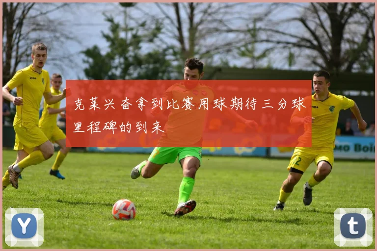 克莱兴奋拿到比赛用球期待三分球里程碑的到来
