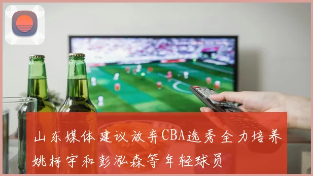 山东媒体建议放弃CBA选秀全力培养姚柯宇和彭泓森等年轻球员
