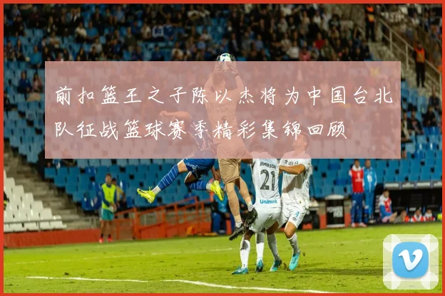 前扣篮王之子陈以杰将为中国台北队征战篮球赛季精彩集锦回顾