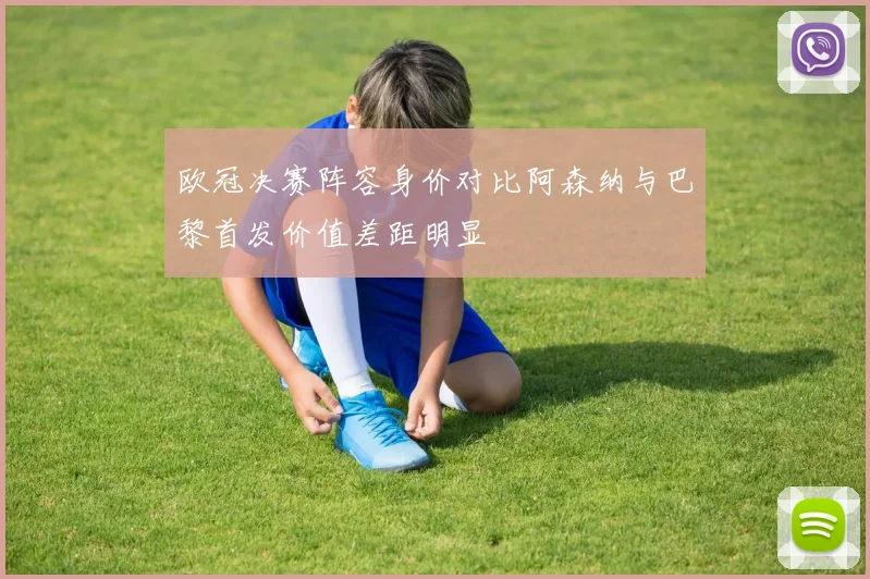 欧冠决赛阵容身价对比阿森纳与巴黎首发价值差距明显