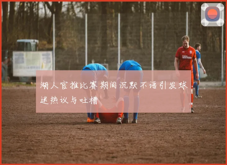 湖人官推比赛期间沉默不语引发球迷热议与吐槽