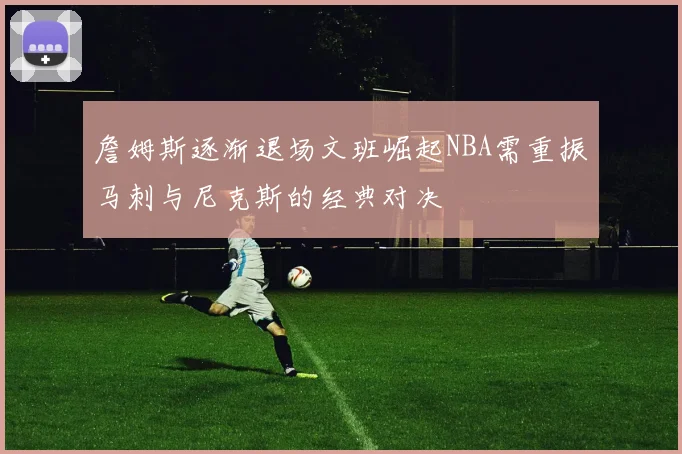 詹姆斯逐渐退场文班崛起NBA需重振马刺与尼克斯的经典对决