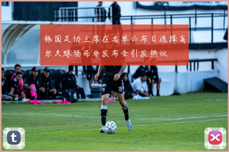 韩国足协主席在名单公布日选择高尔夫球场而非发布会引发热议