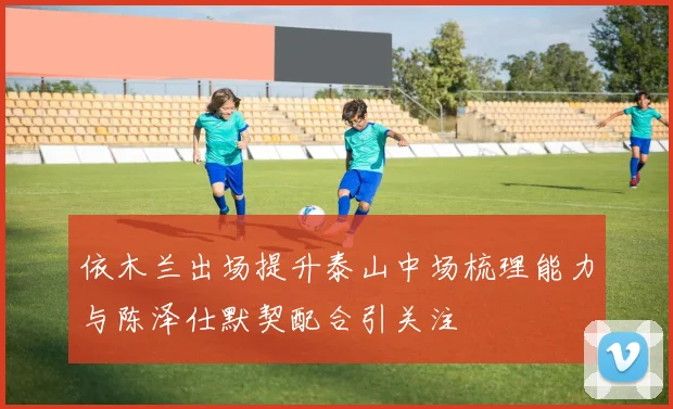 依木兰出场提升泰山中场梳理能力与陈泽仕默契配合引关注